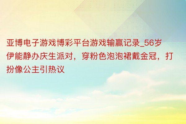 亚博电子游戏博彩平台游戏输赢记录_56岁伊能静办庆生派对，穿粉色泡泡裙戴金冠，打扮像公主引热议