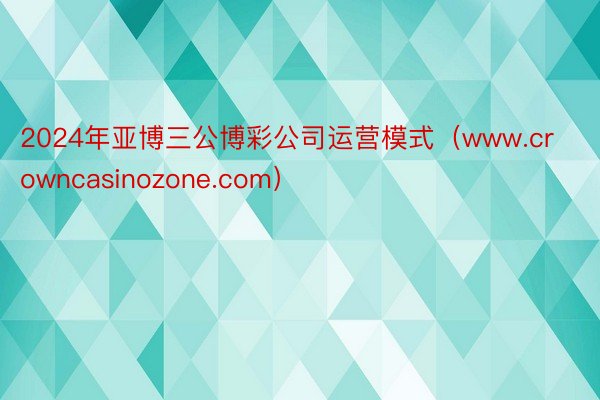 2024年亚博三公博彩公司运营模式（www.crowncasinozone.com）