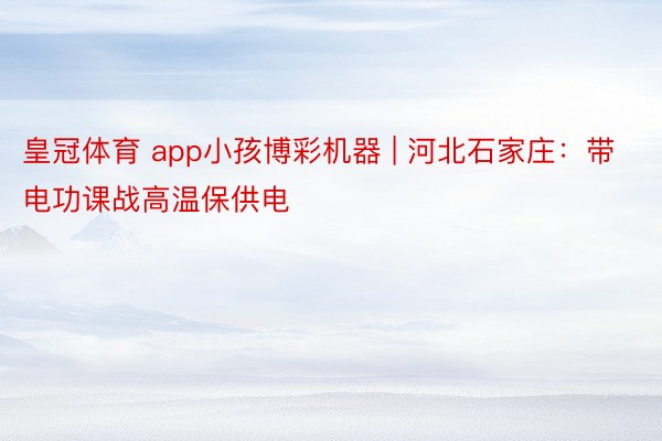 皇冠体育 app小孩博彩机器 | 河北石家庄：带电功课战高温保供电