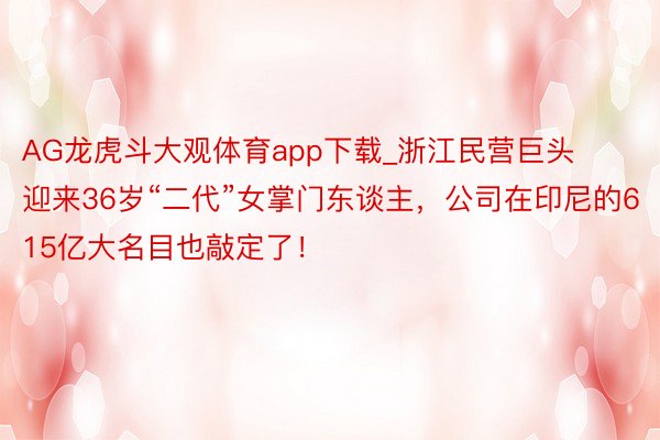 AG龙虎斗大观体育app下载_浙江民营巨头迎来36岁“二代”女掌门东谈主，公司在印尼的615亿大名目也敲定了！