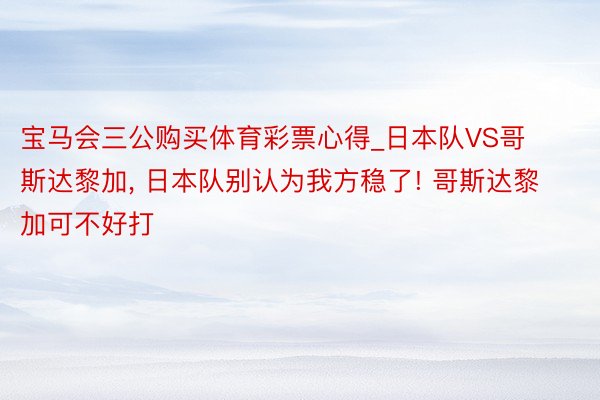 宝马会三公购买体育彩票心得_日本队VS哥斯达黎加, 日本队别认为我方稳了! 哥斯达黎加可不好打