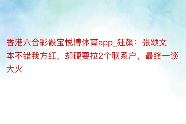 香港六合彩骰宝悦博体育app_狂飙：张颂文本不错我方红，却硬要拉2个联系户，最终一谈大火