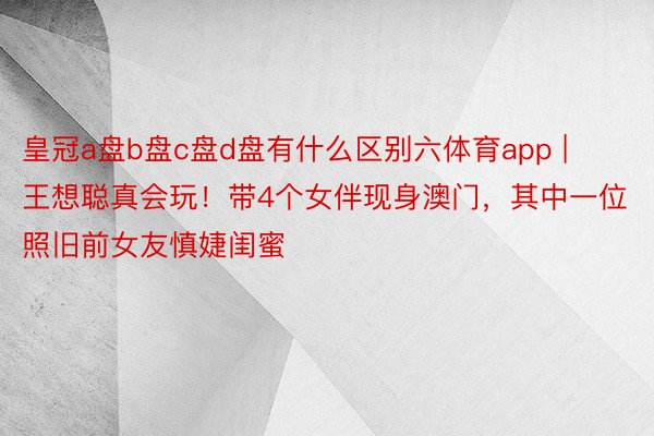 皇冠a盘b盘c盘d盘有什么区别六体育app | 王想聪真会玩！带4个女伴现身澳门，其中一位照旧前女友慎婕闺蜜