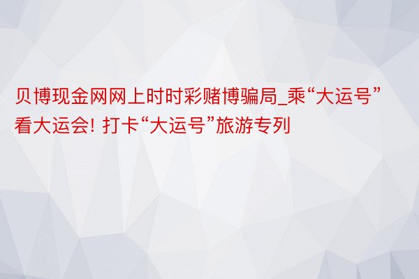 贝博现金网网上时时彩赌博骗局_乘“大运号”看大运会! 打卡“大运号”旅游专列