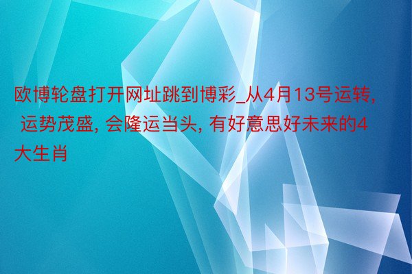 欧博轮盘打开网址跳到博彩_从4月13号运转, 运势茂盛, 会隆运当头, 有好意思好未来的4大生肖