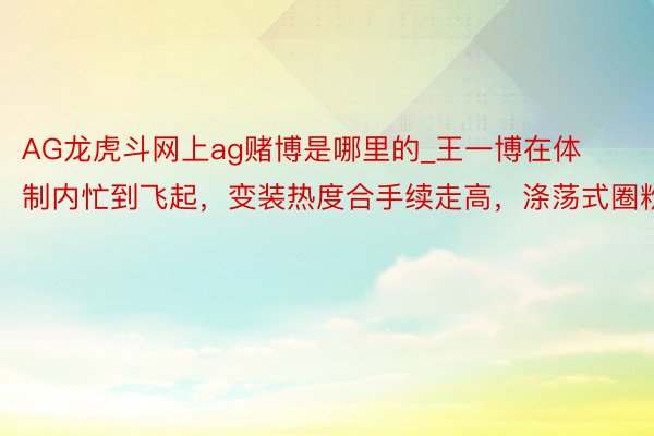 AG龙虎斗网上ag赌博是哪里的_王一博在体制内忙到飞起，变装热度合手续走高，涤荡式圈粉