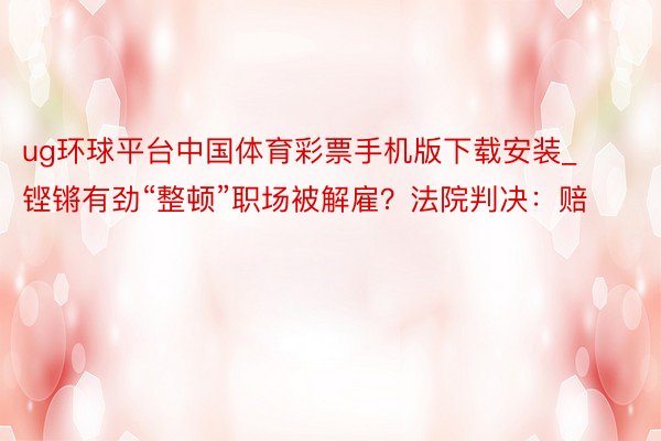 ug环球平台中国体育彩票手机版下载安装_铿锵有劲“整顿”职场被解雇？法院判决：赔