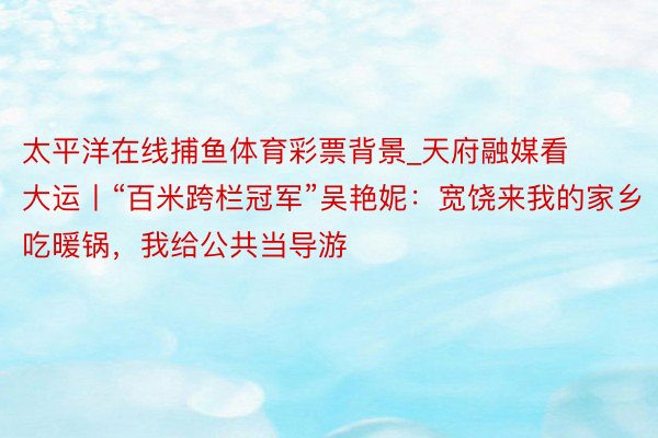 太平洋在线捕鱼体育彩票背景_天府融媒看大运丨“百米跨栏冠军”吴艳妮：宽饶来我的家乡吃暖锅，我给公共当导游