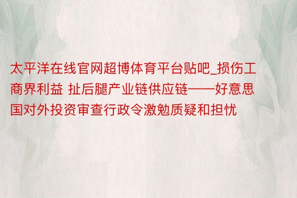 太平洋在线官网超博体育平台贴吧_损伤工商界利益 扯后腿产业链供应链——好意思国对外投资审查行政令激勉质疑和担忧