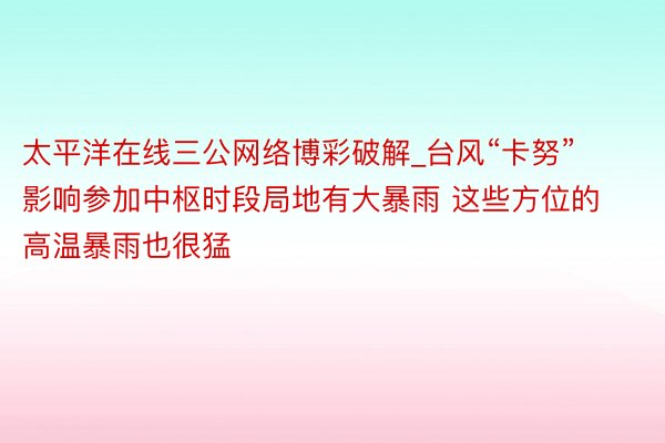 太平洋在线三公网络博彩破解_台风“卡努”影响参加中枢时段局地有大暴雨 这些方位的高温暴雨也很猛