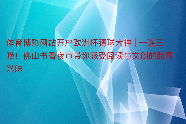 体育博彩网站开户欧洲杯猜球大神 | 一连三晚！佛山书香夜市带你感受阅读与文创的跨界兴味