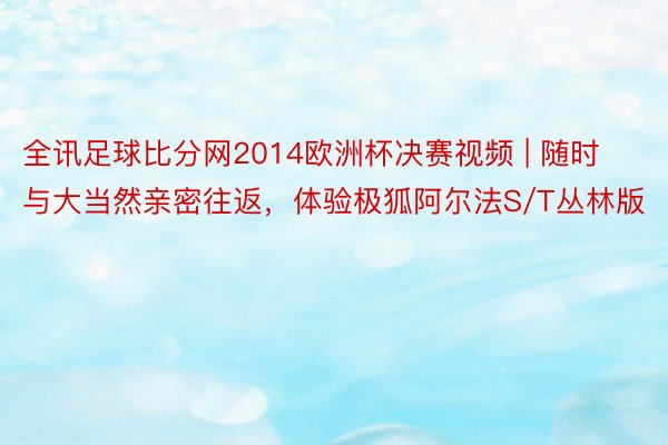 全讯足球比分网2014欧洲杯决赛视频 | 随时与大当然亲密往返，体验极狐阿尔法S/T丛林版