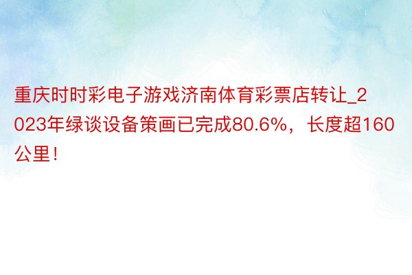 重庆时时彩电子游戏济南体育彩票店转让_2023年绿谈设备策画已完成80.6%，长度超160公里！