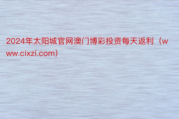 2024年太阳城官网澳门博彩投资每天返利（www.cixzi.com）