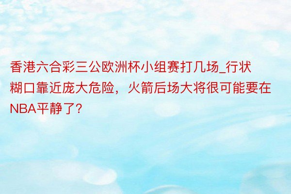 香港六合彩三公欧洲杯小组赛打几场_行状糊口靠近庞大危险，火箭后场大将很可能要在NBA平静了？