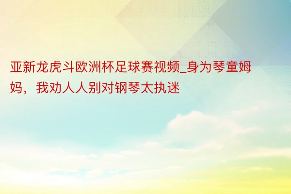 亚新龙虎斗欧洲杯足球赛视频_身为琴童姆妈，我劝人人别对钢琴太执迷