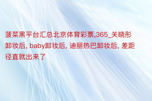 菠菜黑平台汇总北京体育彩票，365_关晓彤卸妆后， baby卸妆后， 迪丽热巴卸妆后， 差距径直就出来了