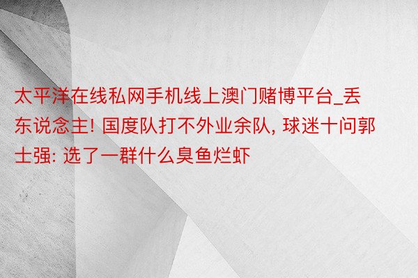 太平洋在线私网手机线上澳门赌博平台_丢东说念主! 国度队打不外业余队, 球迷十问郭士强: 选了一群什么臭鱼烂虾