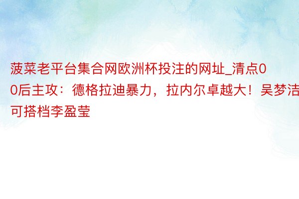 菠菜老平台集合网欧洲杯投注的网址_清点00后主攻：德格拉迪暴力，拉内尔卓越大！吴梦洁可搭档李盈莹