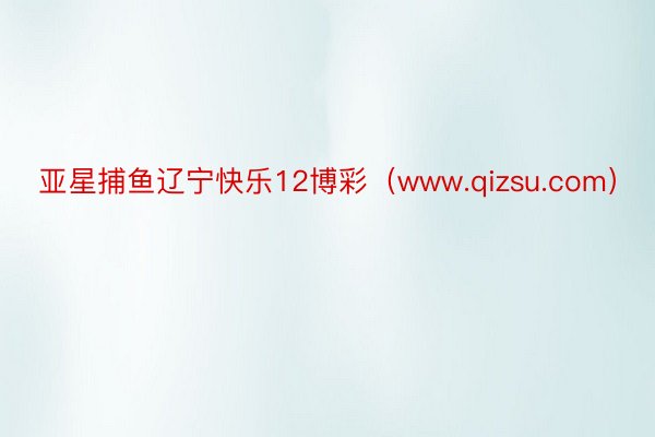 亚星捕鱼辽宁快乐12博彩（www.qizsu.com）