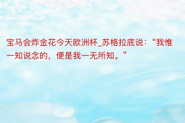 宝马会炸金花今天欧洲杯_苏格拉底说：“我惟一知说念的，便是我一无所知。”