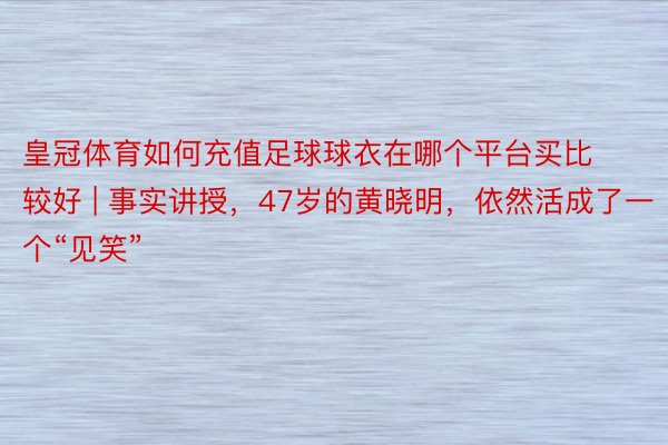 皇冠体育如何充值足球球衣在哪个平台买比较好 | 事实讲授，47岁的黄晓明，依然活成了一个“见笑”