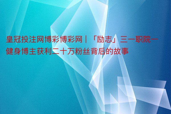 皇冠投注网博彩博彩网 | 「励志」三一职院一健身博主获利二十万粉丝背后的故事