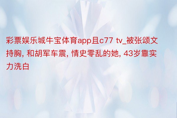 彩票娱乐城牛宝体育app且c77 tv_被张颂文持胸, 和胡军车震, 情史零乱的她, 43岁靠实力洗白