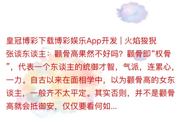 皇冠博彩下载博彩娱乐App开发 | 火焰狻猊张谈东谈主：颧骨高果然不好吗？颧骨即“权骨”，代表一个东谈主的统御才智，气派，连累心，统一力。自古以来在面相学中，以为颧骨高的女东谈主，一般齐不太平定。其实否则，并不是颧骨高就会抵御安，仅仅要看何如...