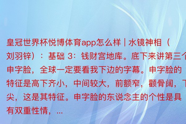 皇冠世界杯悦博体育app怎么样 | 水镜神相（刘羽锌）：基础 3：钱财宫地库。底下来讲第三个，申字脸，全球一定要看我下边的字幕。申字脸的特征是高下齐小，中间较大，前额窄，颧骨阔，下巴尖，这是其特征。申字脸的东说念主的个性是具有双重性情，...