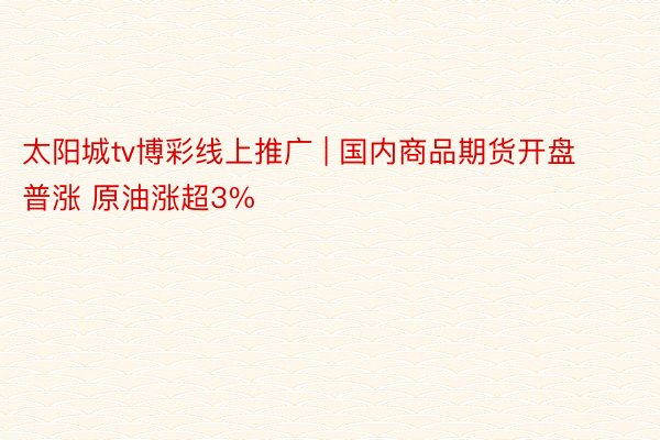 太阳城tv博彩线上推广 | 国内商品期货开盘普涨 原油涨超3%