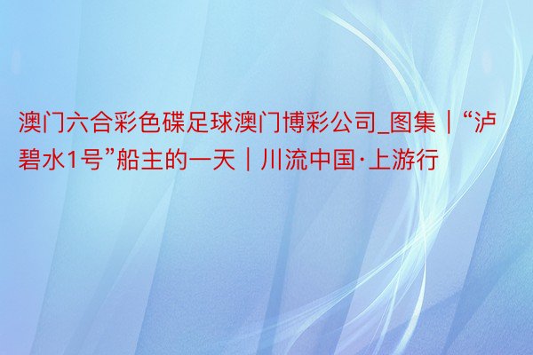 澳门六合彩色碟足球澳门博彩公司_图集｜“泸碧水1号”船主的一天｜川流中国·上游行