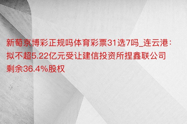 新萄京博彩正规吗体育彩票31选7吗_连云港：拟不超5.22亿元受让建信投资所捏鑫联公司剩余36.4%股权