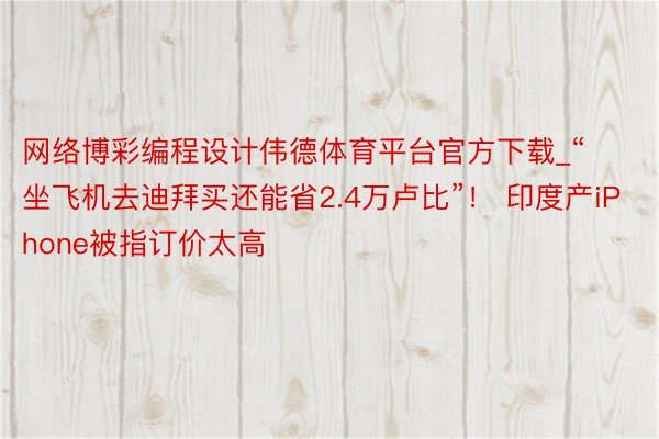 网络博彩编程设计伟德体育平台官方下载_“坐飞机去迪拜买还能省2.4万卢比”！ 印度产iPhone被指订价太高