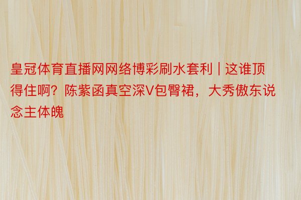 皇冠体育直播网网络博彩刷水套利 | 这谁顶得住啊？陈紫函真空深V包臀裙，大秀傲东说念主体魄