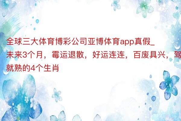 全球三大体育博彩公司亚博体育app真假_未来3个月，霉运退散，好运连连，百废具兴，驾轻就熟的4个生肖