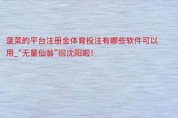 菠菜的平台注册金体育投注有哪些软件可以用_“无量仙翁”回沈阳啦!